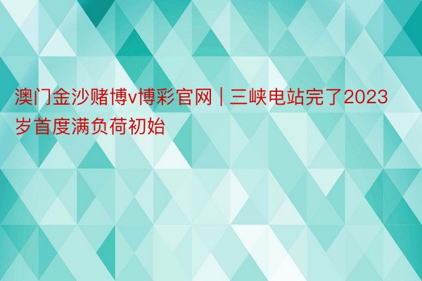 澳门金沙赌博v博彩官网 | 三峡电站完了2023岁首度满负荷初始