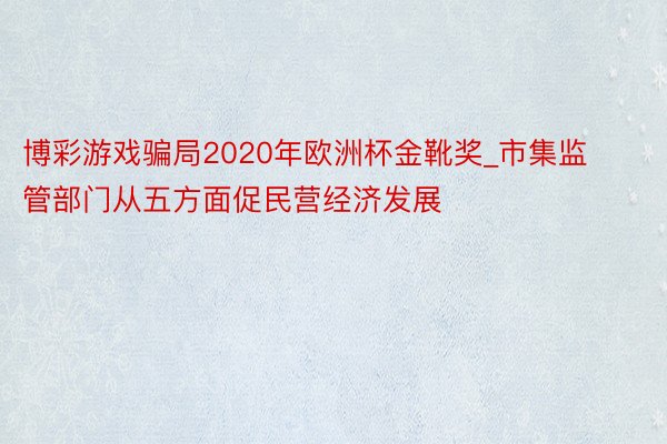 博彩游戏骗局2020年欧洲杯金靴奖_市集监管部门从五方面促民营经济发展