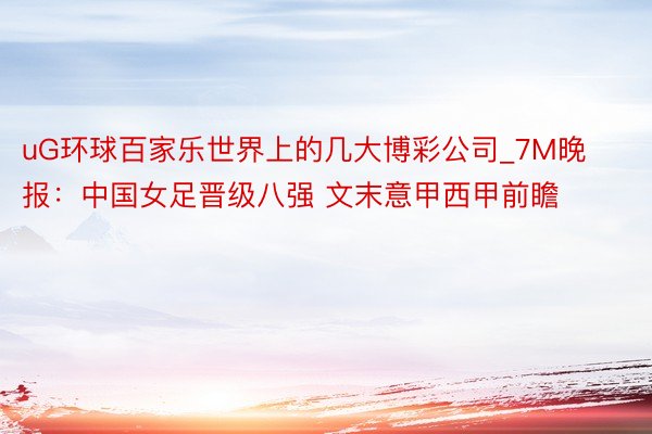 uG环球百家乐世界上的几大博彩公司_7M晚报:中国女足晋级八强 文末意甲西甲前瞻